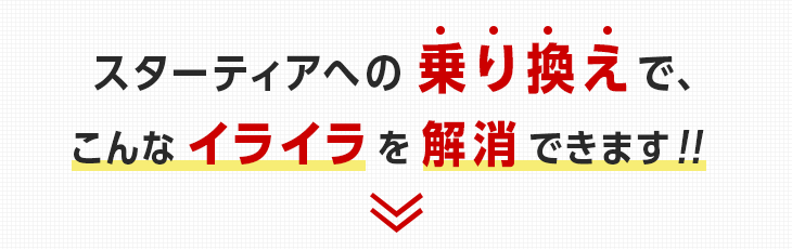 スターティアへの乗り換えで、こんなイライラを解消できます!!
