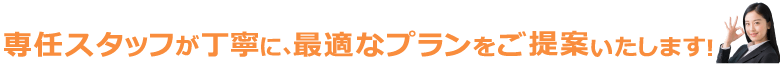 専任スタッフが丁寧びん、最適なプランをご提案いたします！